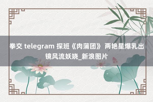 拳交 telegram 探班《肉蒲团》 两艳星爆乳出镜风流妖娆_新浪图片